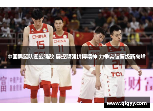 中国男篮队迎战强敌 展现顽强拼搏精神 力争突破晋级新高峰