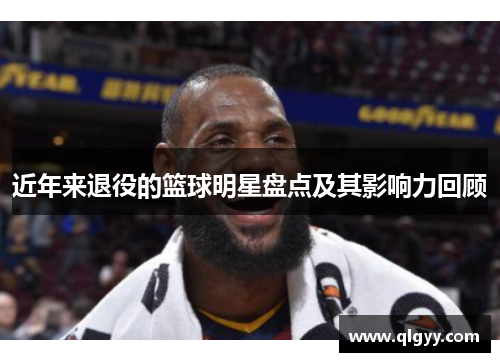 近年来退役的篮球明星盘点及其影响力回顾